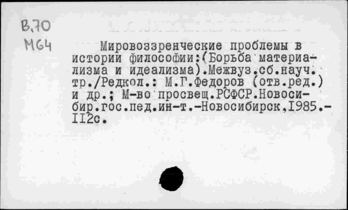 ﻿вдо
МвЦ Мировоззренческие проблемы в истории философии:(Борьба материализма и идеализма).Межвуз.сб.науч. тр./Редкол.: М.Г.Федоров (отв.ред.) и др.; М-во просвет.РСФСР.Новоси-бир.гос.пед.ин-т.-Новосибирск,1985.-112с.